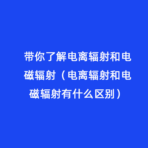 帶你了解電離輻射和電磁輻射(電離輻射和電磁輻射有什么區別) 帶你了解電離輻射和電磁輻射(電離輻射和電磁輻射有什么區別)