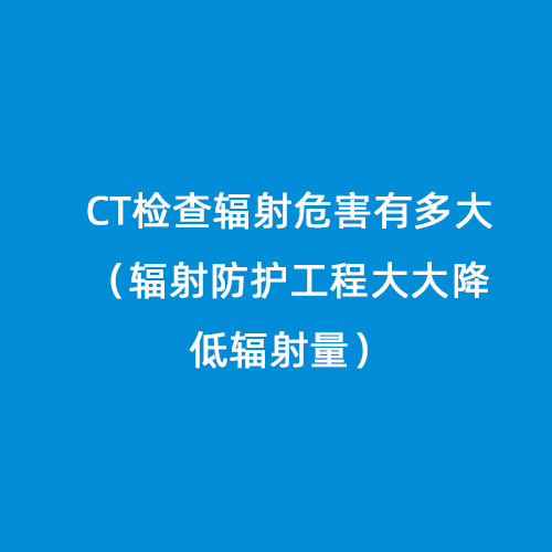 CT檢查輻射危害有多大(輻射防護工程大大降低輻射量) CT檢查輻射危害有多大(輻射防護工程大大降低輻射量)