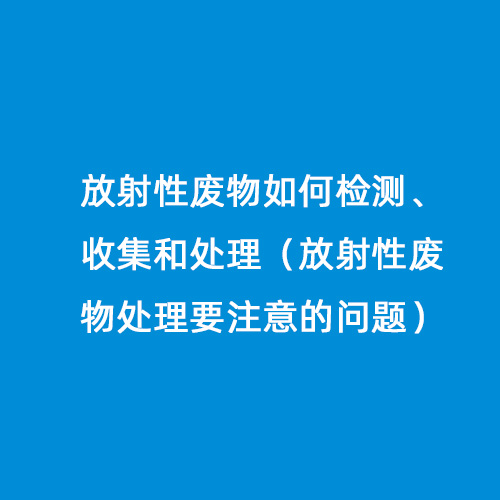 放射性廢物如何檢測、收集和處理(放射性廢物處理要注意的問題) 放射性廢物如何檢測、收集和處理(放射性廢物處理要注意的問題)